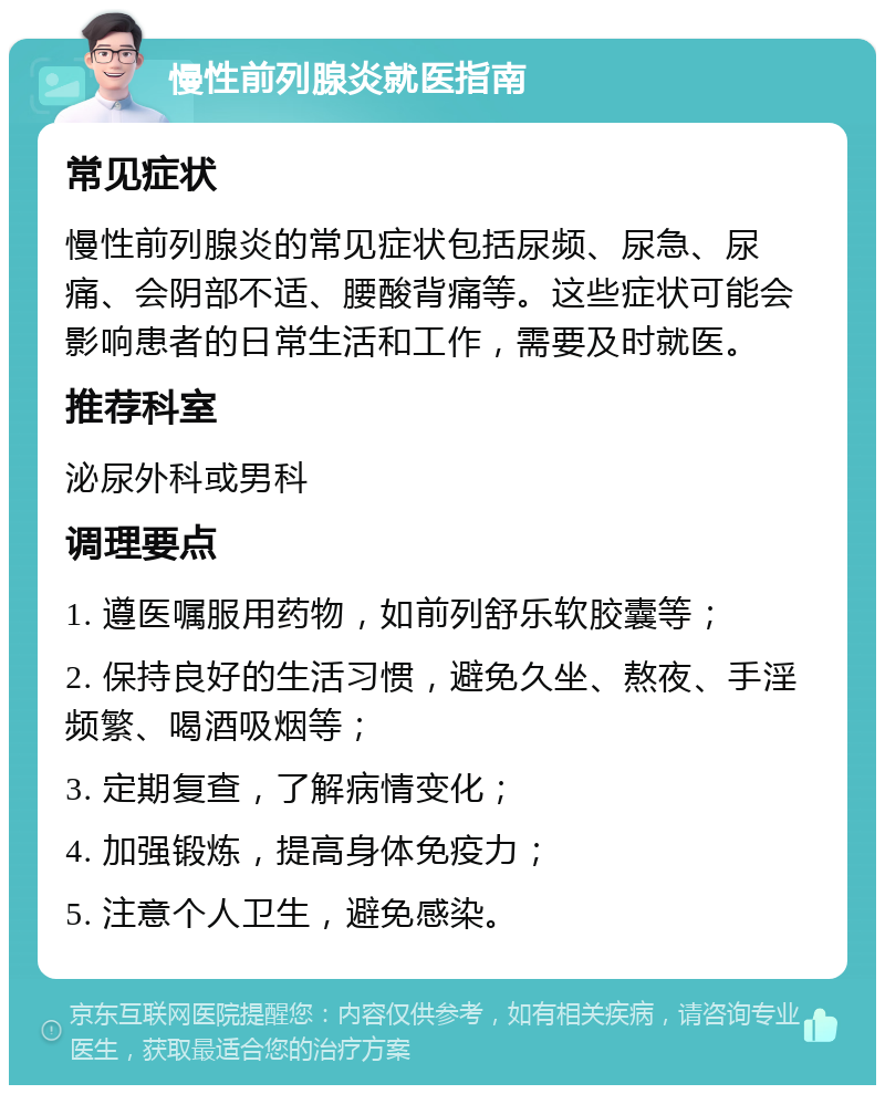 慢性前列腺炎就医指南 常见症状 慢性前列腺炎的常见症状包括尿频、尿急、尿痛、会阴部不适、腰酸背痛等。这些症状可能会影响患者的日常生活和工作，需要及时就医。 推荐科室 泌尿外科或男科 调理要点 1. 遵医嘱服用药物，如前列舒乐软胶囊等； 2. 保持良好的生活习惯，避免久坐、熬夜、手淫频繁、喝酒吸烟等； 3. 定期复查，了解病情变化； 4. 加强锻炼，提高身体免疫力； 5. 注意个人卫生，避免感染。