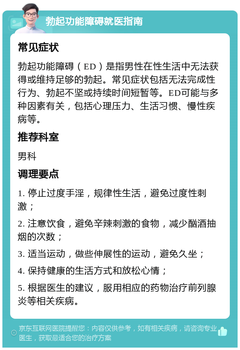 勃起功能障碍就医指南 常见症状 勃起功能障碍（ED）是指男性在性生活中无法获得或维持足够的勃起。常见症状包括无法完成性行为、勃起不坚或持续时间短暂等。ED可能与多种因素有关，包括心理压力、生活习惯、慢性疾病等。 推荐科室 男科 调理要点 1. 停止过度手淫，规律性生活，避免过度性刺激； 2. 注意饮食，避免辛辣刺激的食物，减少酗酒抽烟的次数； 3. 适当运动，做些伸展性的运动，避免久坐； 4. 保持健康的生活方式和放松心情； 5. 根据医生的建议，服用相应的药物治疗前列腺炎等相关疾病。