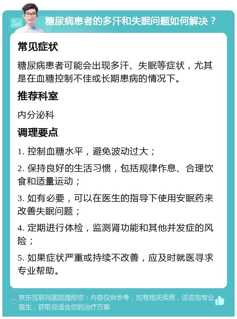 糖尿病患者的多汗和失眠问题如何解决？ 常见症状 糖尿病患者可能会出现多汗、失眠等症状，尤其是在血糖控制不佳或长期患病的情况下。 推荐科室 内分泌科 调理要点 1. 控制血糖水平，避免波动过大； 2. 保持良好的生活习惯，包括规律作息、合理饮食和适量运动； 3. 如有必要，可以在医生的指导下使用安眠药来改善失眠问题； 4. 定期进行体检，监测肾功能和其他并发症的风险； 5. 如果症状严重或持续不改善，应及时就医寻求专业帮助。