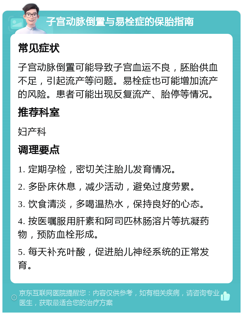 子宫动脉倒置与易栓症的保胎指南 常见症状 子宫动脉倒置可能导致子宫血运不良，胚胎供血不足，引起流产等问题。易栓症也可能增加流产的风险。患者可能出现反复流产、胎停等情况。 推荐科室 妇产科 调理要点 1. 定期孕检，密切关注胎儿发育情况。 2. 多卧床休息，减少活动，避免过度劳累。 3. 饮食清淡，多喝温热水，保持良好的心态。 4. 按医嘱服用肝素和阿司匹林肠溶片等抗凝药物，预防血栓形成。 5. 每天补充叶酸，促进胎儿神经系统的正常发育。