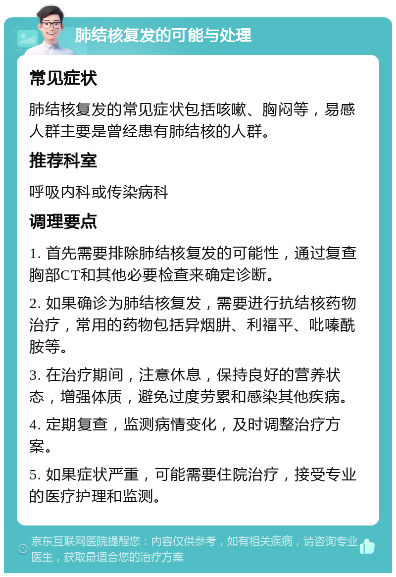 肺结核复发的可能与处理 常见症状 肺结核复发的常见症状包括咳嗽、胸闷等，易感人群主要是曾经患有肺结核的人群。 推荐科室 呼吸内科或传染病科 调理要点 1. 首先需要排除肺结核复发的可能性，通过复查胸部CT和其他必要检查来确定诊断。 2. 如果确诊为肺结核复发，需要进行抗结核药物治疗，常用的药物包括异烟肼、利福平、吡嗪酰胺等。 3. 在治疗期间，注意休息，保持良好的营养状态，增强体质，避免过度劳累和感染其他疾病。 4. 定期复查，监测病情变化，及时调整治疗方案。 5. 如果症状严重，可能需要住院治疗，接受专业的医疗护理和监测。