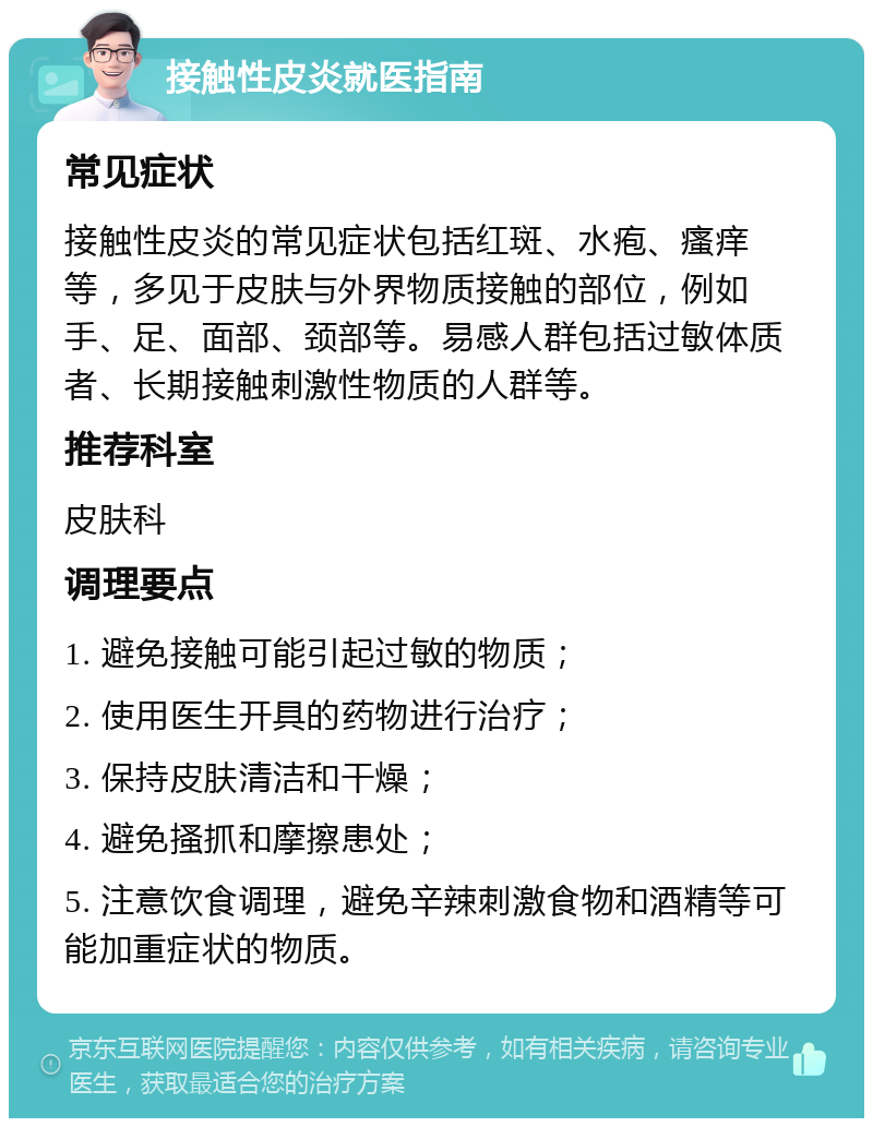 接触性皮炎就医指南 常见症状 接触性皮炎的常见症状包括红斑、水疱、瘙痒等，多见于皮肤与外界物质接触的部位，例如手、足、面部、颈部等。易感人群包括过敏体质者、长期接触刺激性物质的人群等。 推荐科室 皮肤科 调理要点 1. 避免接触可能引起过敏的物质； 2. 使用医生开具的药物进行治疗； 3. 保持皮肤清洁和干燥； 4. 避免搔抓和摩擦患处； 5. 注意饮食调理，避免辛辣刺激食物和酒精等可能加重症状的物质。