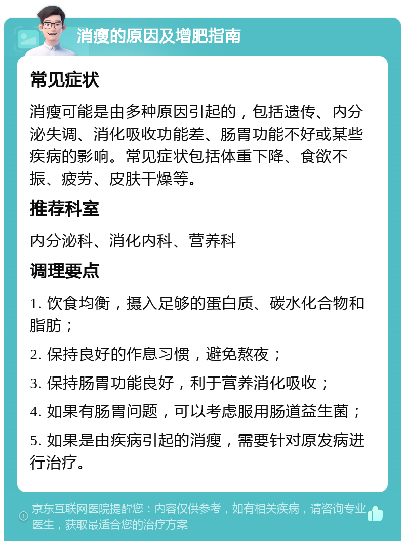 消瘦的原因及增肥指南 常见症状 消瘦可能是由多种原因引起的，包括遗传、内分泌失调、消化吸收功能差、肠胃功能不好或某些疾病的影响。常见症状包括体重下降、食欲不振、疲劳、皮肤干燥等。 推荐科室 内分泌科、消化内科、营养科 调理要点 1. 饮食均衡，摄入足够的蛋白质、碳水化合物和脂肪； 2. 保持良好的作息习惯，避免熬夜； 3. 保持肠胃功能良好，利于营养消化吸收； 4. 如果有肠胃问题，可以考虑服用肠道益生菌； 5. 如果是由疾病引起的消瘦，需要针对原发病进行治疗。