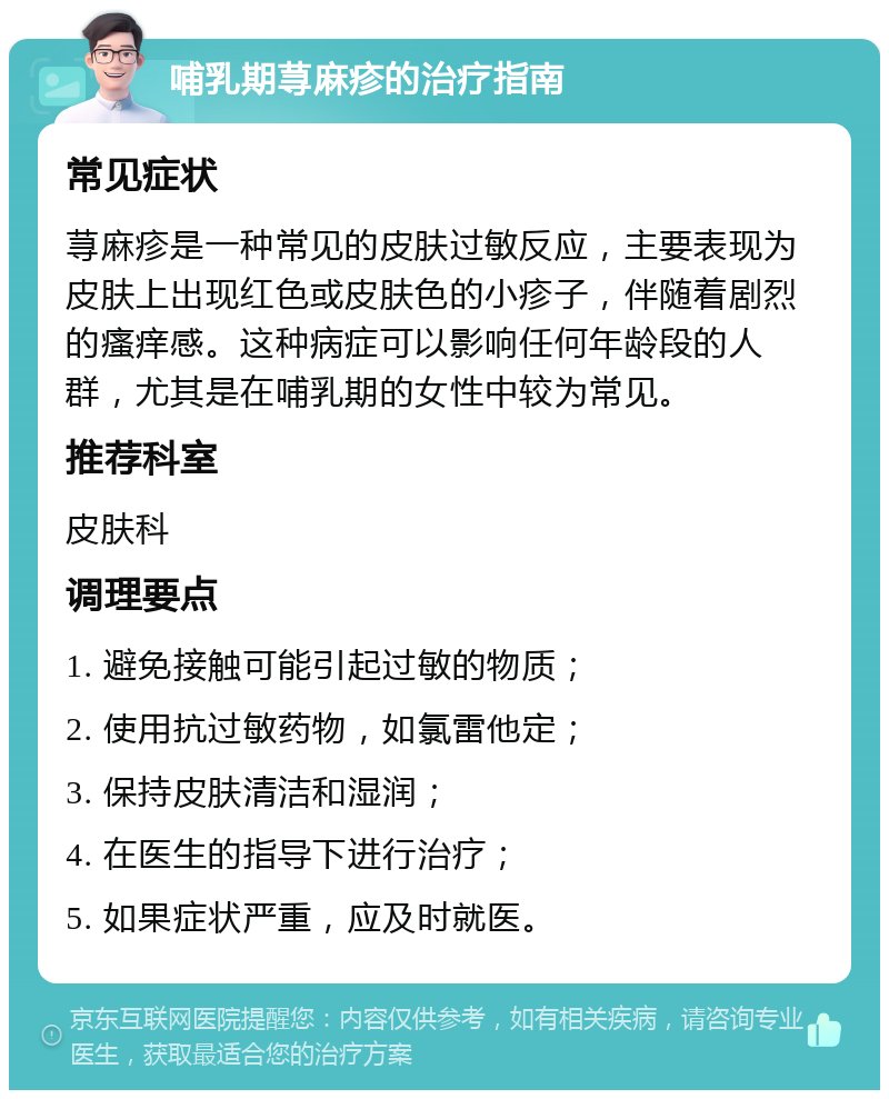 哺乳期荨麻疹的治疗指南 常见症状 荨麻疹是一种常见的皮肤过敏反应，主要表现为皮肤上出现红色或皮肤色的小疹子，伴随着剧烈的瘙痒感。这种病症可以影响任何年龄段的人群，尤其是在哺乳期的女性中较为常见。 推荐科室 皮肤科 调理要点 1. 避免接触可能引起过敏的物质； 2. 使用抗过敏药物，如氯雷他定； 3. 保持皮肤清洁和湿润； 4. 在医生的指导下进行治疗； 5. 如果症状严重，应及时就医。