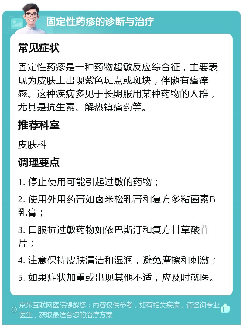 固定性药疹的诊断与治疗 常见症状 固定性药疹是一种药物超敏反应综合征，主要表现为皮肤上出现紫色斑点或斑块，伴随有瘙痒感。这种疾病多见于长期服用某种药物的人群，尤其是抗生素、解热镇痛药等。 推荐科室 皮肤科 调理要点 1. 停止使用可能引起过敏的药物； 2. 使用外用药膏如卤米松乳膏和复方多粘菌素B乳膏； 3. 口服抗过敏药物如依巴斯汀和复方甘草酸苷片； 4. 注意保持皮肤清洁和湿润，避免摩擦和刺激； 5. 如果症状加重或出现其他不适，应及时就医。