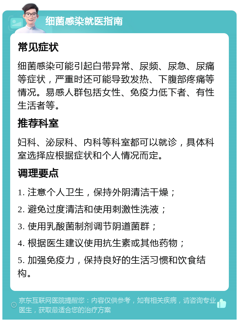 细菌感染就医指南 常见症状 细菌感染可能引起白带异常、尿频、尿急、尿痛等症状，严重时还可能导致发热、下腹部疼痛等情况。易感人群包括女性、免疫力低下者、有性生活者等。 推荐科室 妇科、泌尿科、内科等科室都可以就诊，具体科室选择应根据症状和个人情况而定。 调理要点 1. 注意个人卫生，保持外阴清洁干燥； 2. 避免过度清洁和使用刺激性洗液； 3. 使用乳酸菌制剂调节阴道菌群； 4. 根据医生建议使用抗生素或其他药物； 5. 加强免疫力，保持良好的生活习惯和饮食结构。