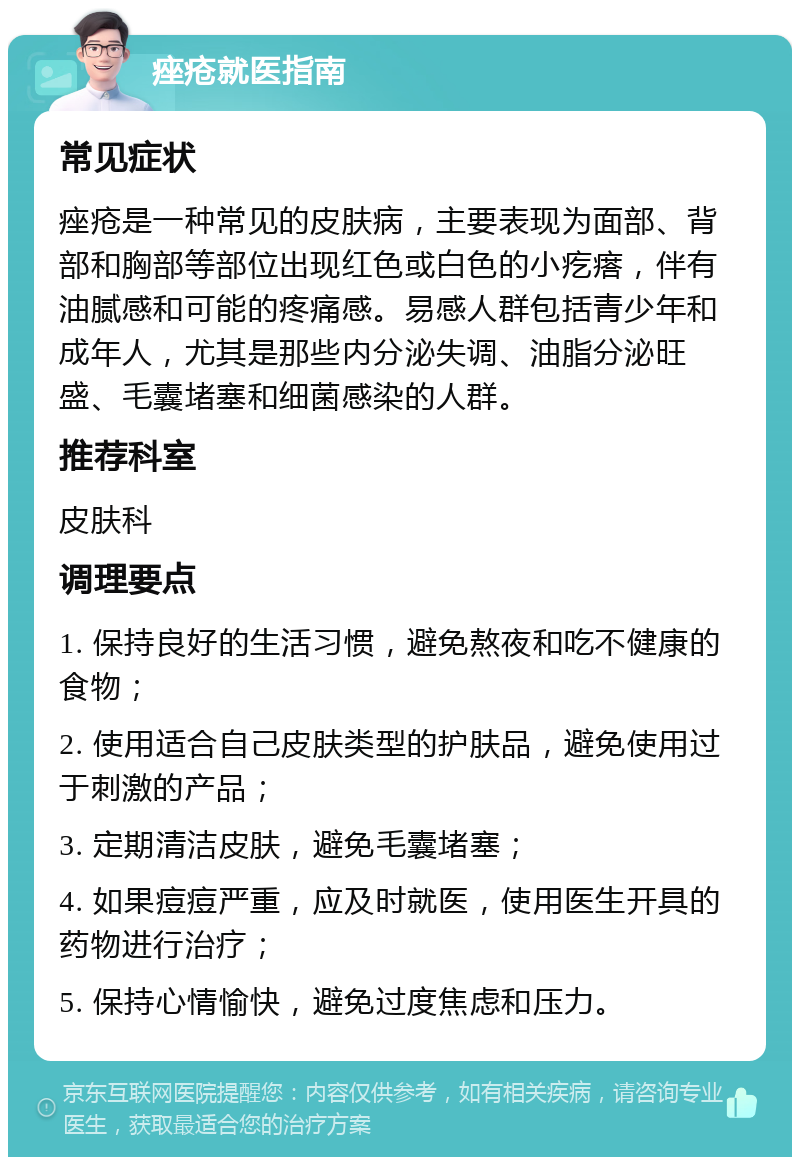 痤疮就医指南 常见症状 痤疮是一种常见的皮肤病，主要表现为面部、背部和胸部等部位出现红色或白色的小疙瘩，伴有油腻感和可能的疼痛感。易感人群包括青少年和成年人，尤其是那些内分泌失调、油脂分泌旺盛、毛囊堵塞和细菌感染的人群。 推荐科室 皮肤科 调理要点 1. 保持良好的生活习惯，避免熬夜和吃不健康的食物； 2. 使用适合自己皮肤类型的护肤品，避免使用过于刺激的产品； 3. 定期清洁皮肤，避免毛囊堵塞； 4. 如果痘痘严重，应及时就医，使用医生开具的药物进行治疗； 5. 保持心情愉快，避免过度焦虑和压力。