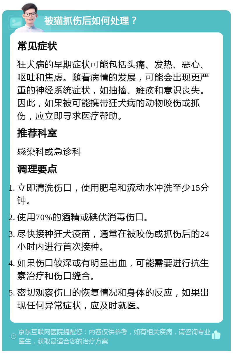 被猫抓伤后如何处理？ 常见症状 狂犬病的早期症状可能包括头痛、发热、恶心、呕吐和焦虑。随着病情的发展，可能会出现更严重的神经系统症状，如抽搐、瘫痪和意识丧失。因此，如果被可能携带狂犬病的动物咬伤或抓伤，应立即寻求医疗帮助。 推荐科室 感染科或急诊科 调理要点 立即清洗伤口，使用肥皂和流动水冲洗至少15分钟。 使用70%的酒精或碘伏消毒伤口。 尽快接种狂犬疫苗，通常在被咬伤或抓伤后的24小时内进行首次接种。 如果伤口较深或有明显出血，可能需要进行抗生素治疗和伤口缝合。 密切观察伤口的恢复情况和身体的反应，如果出现任何异常症状，应及时就医。