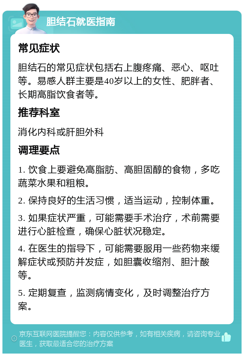 胆结石就医指南 常见症状 胆结石的常见症状包括右上腹疼痛、恶心、呕吐等。易感人群主要是40岁以上的女性、肥胖者、长期高脂饮食者等。 推荐科室 消化内科或肝胆外科 调理要点 1. 饮食上要避免高脂肪、高胆固醇的食物，多吃蔬菜水果和粗粮。 2. 保持良好的生活习惯，适当运动，控制体重。 3. 如果症状严重，可能需要手术治疗，术前需要进行心脏检查，确保心脏状况稳定。 4. 在医生的指导下，可能需要服用一些药物来缓解症状或预防并发症，如胆囊收缩剂、胆汁酸等。 5. 定期复查，监测病情变化，及时调整治疗方案。