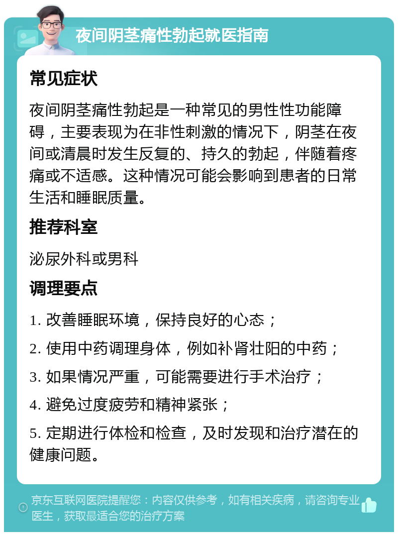 夜间阴茎痛性勃起就医指南 常见症状 夜间阴茎痛性勃起是一种常见的男性性功能障碍，主要表现为在非性刺激的情况下，阴茎在夜间或清晨时发生反复的、持久的勃起，伴随着疼痛或不适感。这种情况可能会影响到患者的日常生活和睡眠质量。 推荐科室 泌尿外科或男科 调理要点 1. 改善睡眠环境，保持良好的心态； 2. 使用中药调理身体，例如补肾壮阳的中药； 3. 如果情况严重，可能需要进行手术治疗； 4. 避免过度疲劳和精神紧张； 5. 定期进行体检和检查，及时发现和治疗潜在的健康问题。