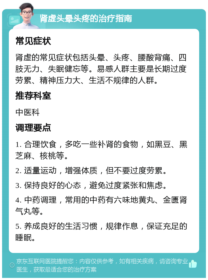 肾虚头晕头疼的治疗指南 常见症状 肾虚的常见症状包括头晕、头疼、腰酸背痛、四肢无力、失眠健忘等。易感人群主要是长期过度劳累、精神压力大、生活不规律的人群。 推荐科室 中医科 调理要点 1. 合理饮食，多吃一些补肾的食物，如黑豆、黑芝麻、核桃等。 2. 适量运动，增强体质，但不要过度劳累。 3. 保持良好的心态，避免过度紧张和焦虑。 4. 中药调理，常用的中药有六味地黄丸、金匮肾气丸等。 5. 养成良好的生活习惯，规律作息，保证充足的睡眠。