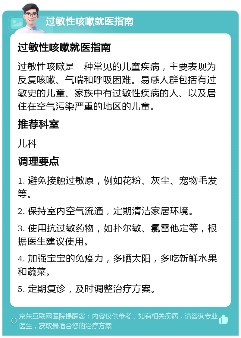 过敏性咳嗽就医指南 过敏性咳嗽就医指南 过敏性咳嗽是一种常见的儿童疾病，主要表现为反复咳嗽、气喘和呼吸困难。易感人群包括有过敏史的儿童、家族中有过敏性疾病的人、以及居住在空气污染严重的地区的儿童。 推荐科室 儿科 调理要点 1. 避免接触过敏原，例如花粉、灰尘、宠物毛发等。 2. 保持室内空气流通，定期清洁家居环境。 3. 使用抗过敏药物，如扑尔敏、氯雷他定等，根据医生建议使用。 4. 加强宝宝的免疫力，多晒太阳，多吃新鲜水果和蔬菜。 5. 定期复诊，及时调整治疗方案。