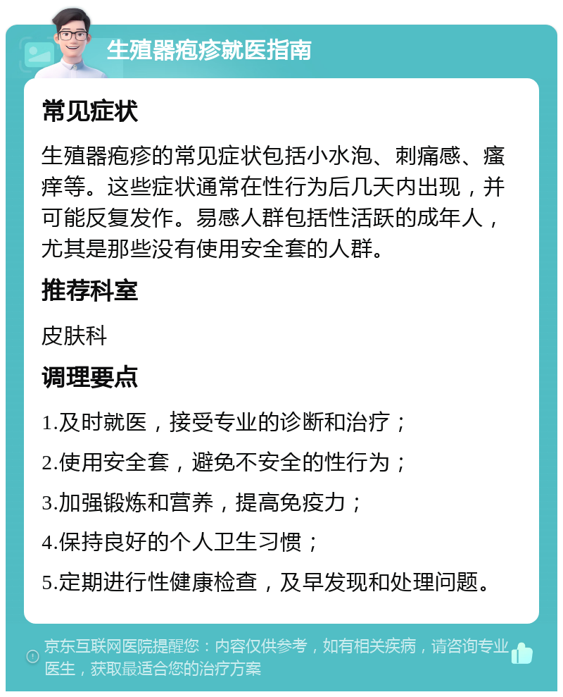 生殖器疱疹就医指南 常见症状 生殖器疱疹的常见症状包括小水泡、刺痛感、瘙痒等。这些症状通常在性行为后几天内出现，并可能反复发作。易感人群包括性活跃的成年人，尤其是那些没有使用安全套的人群。 推荐科室 皮肤科 调理要点 1.及时就医，接受专业的诊断和治疗； 2.使用安全套，避免不安全的性行为； 3.加强锻炼和营养，提高免疫力； 4.保持良好的个人卫生习惯； 5.定期进行性健康检查，及早发现和处理问题。