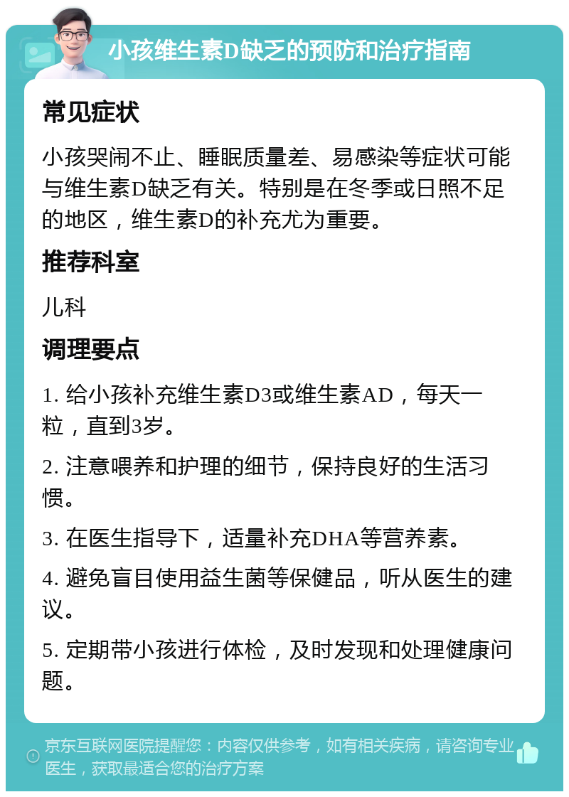 小孩维生素D缺乏的预防和治疗指南 常见症状 小孩哭闹不止、睡眠质量差、易感染等症状可能与维生素D缺乏有关。特别是在冬季或日照不足的地区，维生素D的补充尤为重要。 推荐科室 儿科 调理要点 1. 给小孩补充维生素D3或维生素AD，每天一粒，直到3岁。 2. 注意喂养和护理的细节，保持良好的生活习惯。 3. 在医生指导下，适量补充DHA等营养素。 4. 避免盲目使用益生菌等保健品，听从医生的建议。 5. 定期带小孩进行体检，及时发现和处理健康问题。