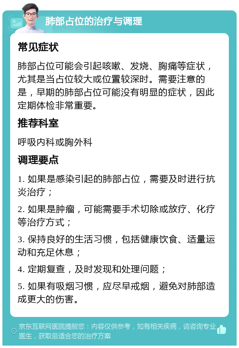 肺部占位的治疗与调理 常见症状 肺部占位可能会引起咳嗽、发烧、胸痛等症状，尤其是当占位较大或位置较深时。需要注意的是，早期的肺部占位可能没有明显的症状，因此定期体检非常重要。 推荐科室 呼吸内科或胸外科 调理要点 1. 如果是感染引起的肺部占位，需要及时进行抗炎治疗； 2. 如果是肿瘤，可能需要手术切除或放疗、化疗等治疗方式； 3. 保持良好的生活习惯，包括健康饮食、适量运动和充足休息； 4. 定期复查，及时发现和处理问题； 5. 如果有吸烟习惯，应尽早戒烟，避免对肺部造成更大的伤害。