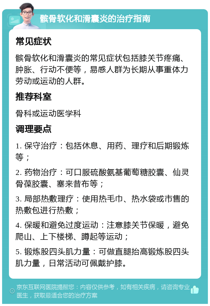 髌骨软化和滑囊炎的治疗指南 常见症状 髌骨软化和滑囊炎的常见症状包括膝关节疼痛、肿胀、行动不便等，易感人群为长期从事重体力劳动或运动的人群。 推荐科室 骨科或运动医学科 调理要点 1. 保守治疗：包括休息、用药、理疗和后期锻炼等； 2. 药物治疗：可口服硫酸氨基葡萄糖胶囊、仙灵骨葆胶囊、塞来昔布等； 3. 局部热敷理疗：使用热毛巾、热水袋或市售的热敷包进行热敷； 4. 保暖和避免过度运动：注意膝关节保暖，避免爬山、上下楼梯、蹲起等运动； 5. 锻炼股四头肌力量：可做直腿抬高锻炼股四头肌力量，日常活动可佩戴护膝。