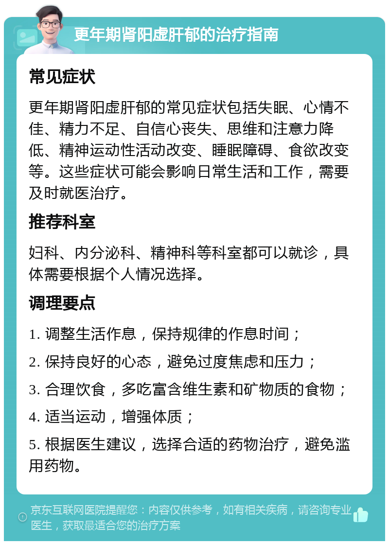 更年期肾阳虚肝郁的治疗指南 常见症状 更年期肾阳虚肝郁的常见症状包括失眠、心情不佳、精力不足、自信心丧失、思维和注意力降低、精神运动性活动改变、睡眠障碍、食欲改变等。这些症状可能会影响日常生活和工作，需要及时就医治疗。 推荐科室 妇科、内分泌科、精神科等科室都可以就诊，具体需要根据个人情况选择。 调理要点 1. 调整生活作息，保持规律的作息时间； 2. 保持良好的心态，避免过度焦虑和压力； 3. 合理饮食，多吃富含维生素和矿物质的食物； 4. 适当运动，增强体质； 5. 根据医生建议，选择合适的药物治疗，避免滥用药物。