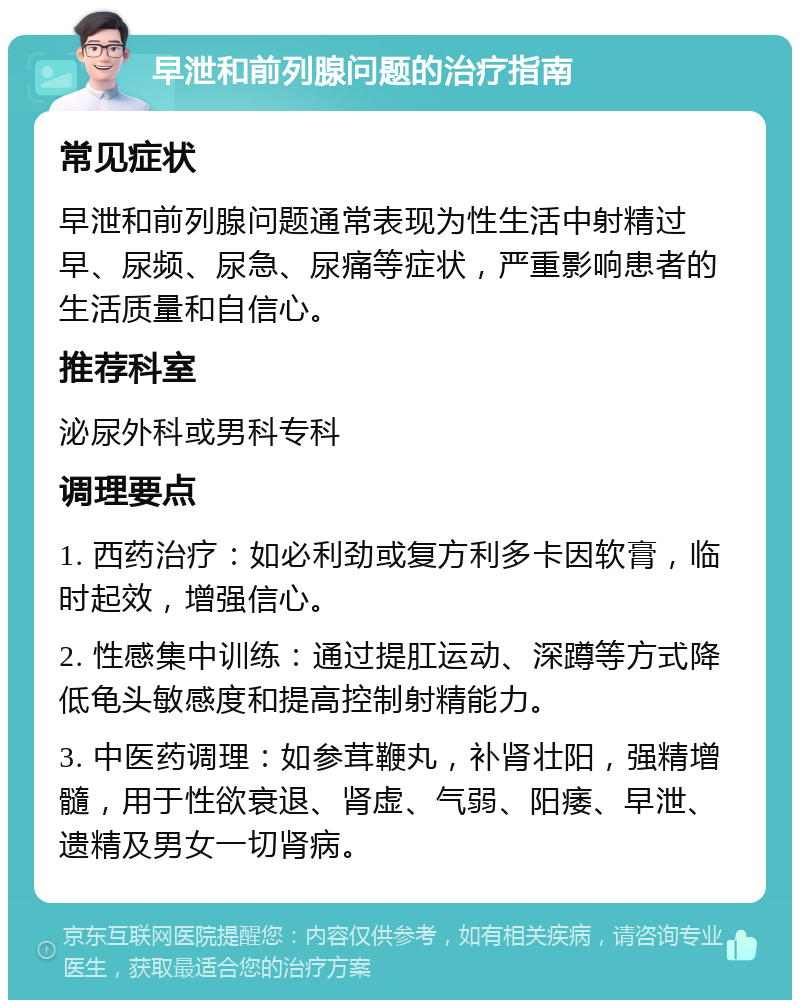 早泄和前列腺问题的治疗指南 常见症状 早泄和前列腺问题通常表现为性生活中射精过早、尿频、尿急、尿痛等症状，严重影响患者的生活质量和自信心。 推荐科室 泌尿外科或男科专科 调理要点 1. 西药治疗：如必利劲或复方利多卡因软膏，临时起效，增强信心。 2. 性感集中训练：通过提肛运动、深蹲等方式降低龟头敏感度和提高控制射精能力。 3. 中医药调理：如参茸鞭丸，补肾壮阳，强精增髓，用于性欲衰退、肾虚、气弱、阳痿、早泄、遗精及男女一切肾病。