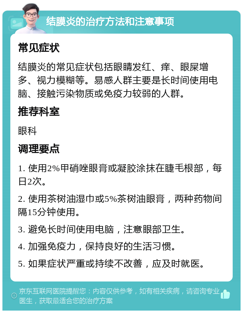 结膜炎的治疗方法和注意事项 常见症状 结膜炎的常见症状包括眼睛发红、痒、眼屎增多、视力模糊等。易感人群主要是长时间使用电脑、接触污染物质或免疫力较弱的人群。 推荐科室 眼科 调理要点 1. 使用2%甲硝唑眼膏或凝胶涂抹在睫毛根部，每日2次。 2. 使用茶树油湿巾或5%茶树油眼膏，两种药物间隔15分钟使用。 3. 避免长时间使用电脑，注意眼部卫生。 4. 加强免疫力，保持良好的生活习惯。 5. 如果症状严重或持续不改善，应及时就医。