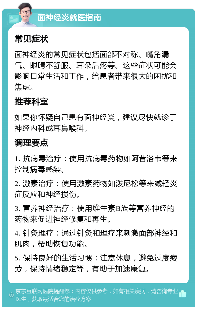 面神经炎就医指南 常见症状 面神经炎的常见症状包括面部不对称、嘴角漏气、眼睛不舒服、耳朵后疼等。这些症状可能会影响日常生活和工作，给患者带来很大的困扰和焦虑。 推荐科室 如果你怀疑自己患有面神经炎，建议尽快就诊于神经内科或耳鼻喉科。 调理要点 1. 抗病毒治疗：使用抗病毒药物如阿昔洛韦等来控制病毒感染。 2. 激素治疗：使用激素药物如泼尼松等来减轻炎症反应和神经损伤。 3. 营养神经治疗：使用维生素B族等营养神经的药物来促进神经修复和再生。 4. 针灸理疗：通过针灸和理疗来刺激面部神经和肌肉，帮助恢复功能。 5. 保持良好的生活习惯：注意休息，避免过度疲劳，保持情绪稳定等，有助于加速康复。