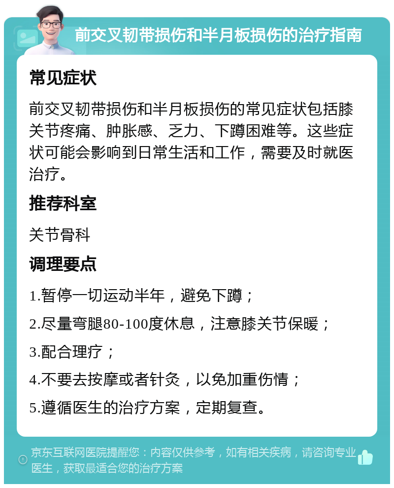 前交叉韧带损伤和半月板损伤的治疗指南 常见症状 前交叉韧带损伤和半月板损伤的常见症状包括膝关节疼痛、肿胀感、乏力、下蹲困难等。这些症状可能会影响到日常生活和工作，需要及时就医治疗。 推荐科室 关节骨科 调理要点 1.暂停一切运动半年，避免下蹲； 2.尽量弯腿80-100度休息，注意膝关节保暖； 3.配合理疗； 4.不要去按摩或者针灸，以免加重伤情； 5.遵循医生的治疗方案，定期复查。