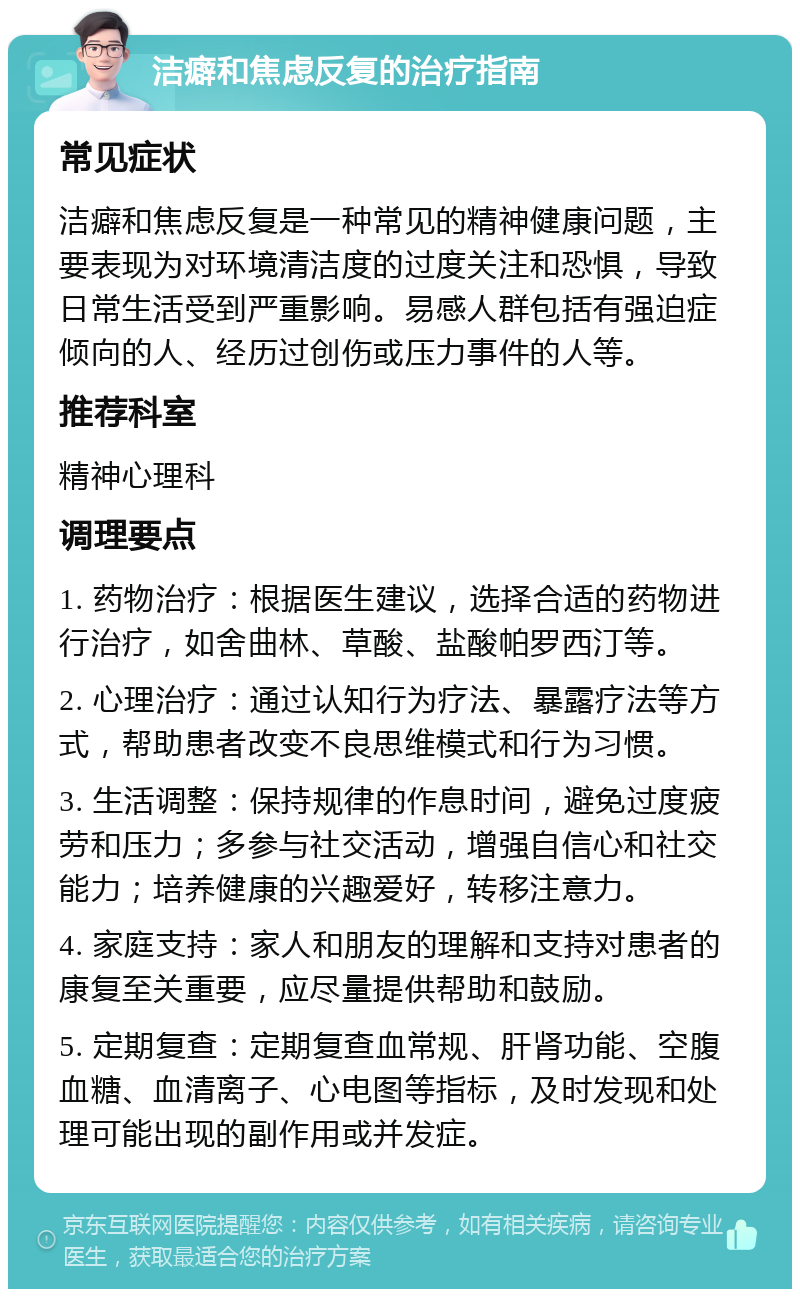 洁癖和焦虑反复的治疗指南 常见症状 洁癖和焦虑反复是一种常见的精神健康问题，主要表现为对环境清洁度的过度关注和恐惧，导致日常生活受到严重影响。易感人群包括有强迫症倾向的人、经历过创伤或压力事件的人等。 推荐科室 精神心理科 调理要点 1. 药物治疗：根据医生建议，选择合适的药物进行治疗，如舍曲林、草酸、盐酸帕罗西汀等。 2. 心理治疗：通过认知行为疗法、暴露疗法等方式，帮助患者改变不良思维模式和行为习惯。 3. 生活调整：保持规律的作息时间，避免过度疲劳和压力；多参与社交活动，增强自信心和社交能力；培养健康的兴趣爱好，转移注意力。 4. 家庭支持：家人和朋友的理解和支持对患者的康复至关重要，应尽量提供帮助和鼓励。 5. 定期复查：定期复查血常规、肝肾功能、空腹血糖、血清离子、心电图等指标，及时发现和处理可能出现的副作用或并发症。