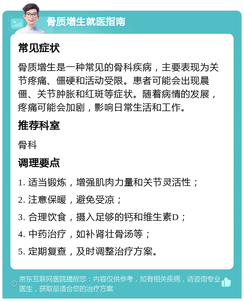 骨质增生就医指南 常见症状 骨质增生是一种常见的骨科疾病，主要表现为关节疼痛、僵硬和活动受限。患者可能会出现晨僵、关节肿胀和红斑等症状。随着病情的发展，疼痛可能会加剧，影响日常生活和工作。 推荐科室 骨科 调理要点 1. 适当锻炼，增强肌肉力量和关节灵活性； 2. 注意保暖，避免受凉； 3. 合理饮食，摄入足够的钙和维生素D； 4. 中药治疗，如补肾壮骨汤等； 5. 定期复查，及时调整治疗方案。