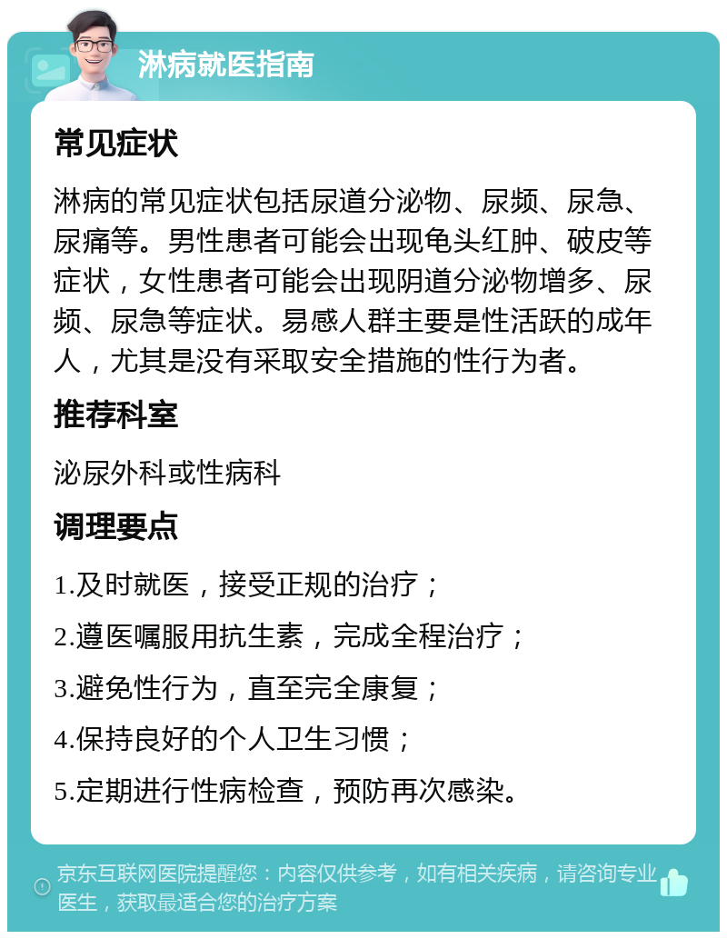 淋病就医指南 常见症状 淋病的常见症状包括尿道分泌物、尿频、尿急、尿痛等。男性患者可能会出现龟头红肿、破皮等症状，女性患者可能会出现阴道分泌物增多、尿频、尿急等症状。易感人群主要是性活跃的成年人，尤其是没有采取安全措施的性行为者。 推荐科室 泌尿外科或性病科 调理要点 1.及时就医，接受正规的治疗； 2.遵医嘱服用抗生素，完成全程治疗； 3.避免性行为，直至完全康复； 4.保持良好的个人卫生习惯； 5.定期进行性病检查，预防再次感染。