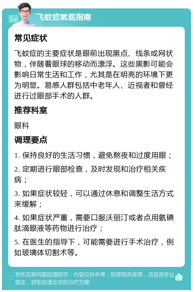 飞蚊症就医指南 常见症状 飞蚊症的主要症状是眼前出现黑点、线条或网状物，伴随着眼球的移动而漂浮。这些黑影可能会影响日常生活和工作，尤其是在明亮的环境下更为明显。易感人群包括中老年人、近视者和曾经进行过眼部手术的人群。 推荐科室 眼科 调理要点 1. 保持良好的生活习惯，避免熬夜和过度用眼； 2. 定期进行眼部检查，及时发现和治疗相关疾病； 3. 如果症状较轻，可以通过休息和调整生活方式来缓解； 4. 如果症状严重，需要口服沃丽汀或者点用氨碘肽滴眼液等药物进行治疗； 5. 在医生的指导下，可能需要进行手术治疗，例如玻璃体切割术等。