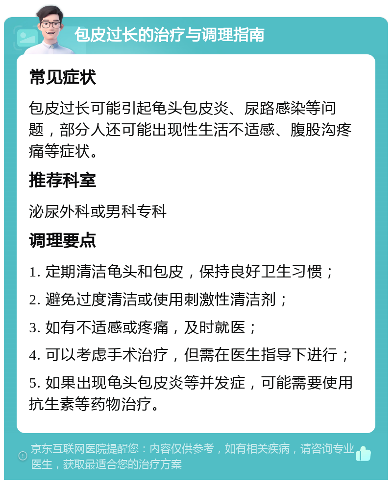 包皮过长的治疗与调理指南 常见症状 包皮过长可能引起龟头包皮炎、尿路感染等问题，部分人还可能出现性生活不适感、腹股沟疼痛等症状。 推荐科室 泌尿外科或男科专科 调理要点 1. 定期清洁龟头和包皮，保持良好卫生习惯； 2. 避免过度清洁或使用刺激性清洁剂； 3. 如有不适感或疼痛，及时就医； 4. 可以考虑手术治疗，但需在医生指导下进行； 5. 如果出现龟头包皮炎等并发症，可能需要使用抗生素等药物治疗。