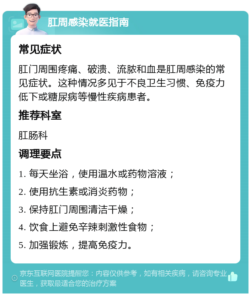 肛周感染就医指南 常见症状 肛门周围疼痛、破溃、流脓和血是肛周感染的常见症状。这种情况多见于不良卫生习惯、免疫力低下或糖尿病等慢性疾病患者。 推荐科室 肛肠科 调理要点 1. 每天坐浴，使用温水或药物溶液； 2. 使用抗生素或消炎药物； 3. 保持肛门周围清洁干燥； 4. 饮食上避免辛辣刺激性食物； 5. 加强锻炼，提高免疫力。