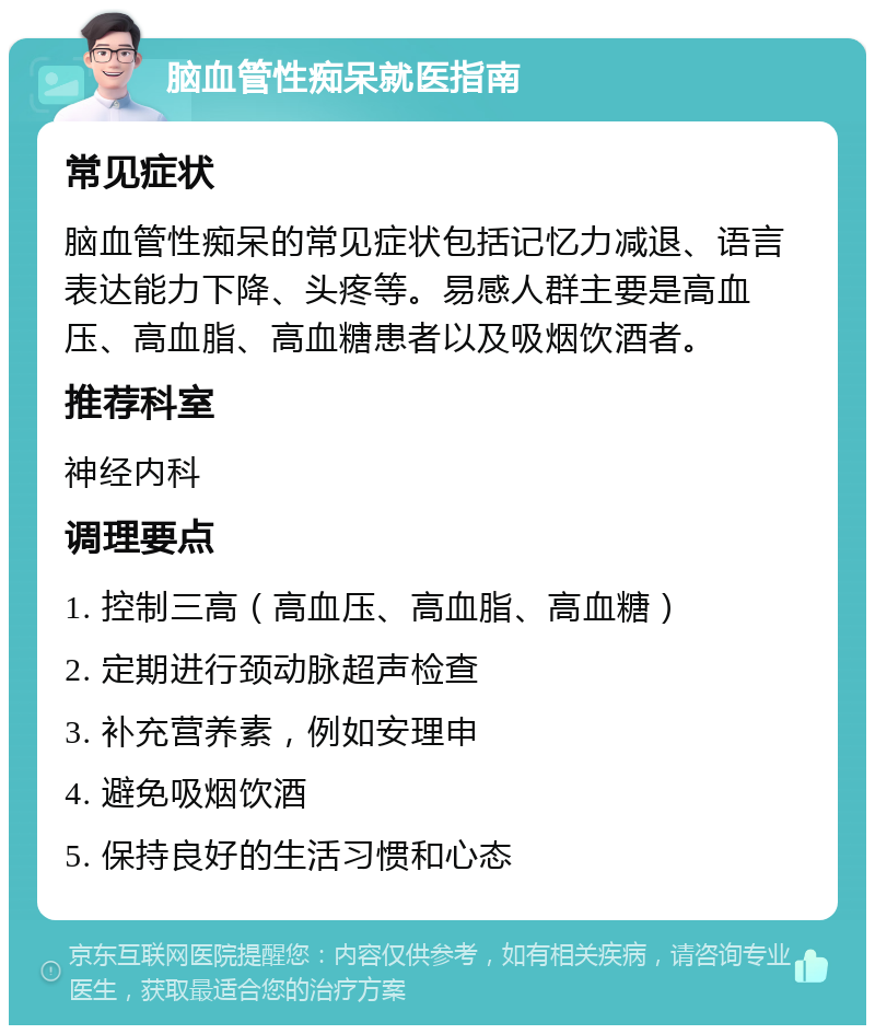 脑血管性痴呆就医指南 常见症状 脑血管性痴呆的常见症状包括记忆力减退、语言表达能力下降、头疼等。易感人群主要是高血压、高血脂、高血糖患者以及吸烟饮酒者。 推荐科室 神经内科 调理要点 1. 控制三高（高血压、高血脂、高血糖） 2. 定期进行颈动脉超声检查 3. 补充营养素，例如安理申 4. 避免吸烟饮酒 5. 保持良好的生活习惯和心态