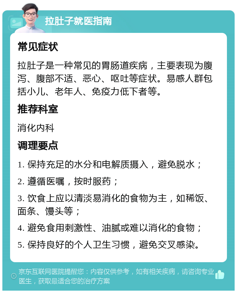 拉肚子就医指南 常见症状 拉肚子是一种常见的胃肠道疾病，主要表现为腹泻、腹部不适、恶心、呕吐等症状。易感人群包括小儿、老年人、免疫力低下者等。 推荐科室 消化内科 调理要点 1. 保持充足的水分和电解质摄入，避免脱水； 2. 遵循医嘱，按时服药； 3. 饮食上应以清淡易消化的食物为主，如稀饭、面条、馒头等； 4. 避免食用刺激性、油腻或难以消化的食物； 5. 保持良好的个人卫生习惯，避免交叉感染。