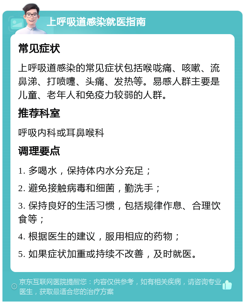 上呼吸道感染就医指南 常见症状 上呼吸道感染的常见症状包括喉咙痛、咳嗽、流鼻涕、打喷嚏、头痛、发热等。易感人群主要是儿童、老年人和免疫力较弱的人群。 推荐科室 呼吸内科或耳鼻喉科 调理要点 1. 多喝水，保持体内水分充足； 2. 避免接触病毒和细菌，勤洗手； 3. 保持良好的生活习惯，包括规律作息、合理饮食等； 4. 根据医生的建议，服用相应的药物； 5. 如果症状加重或持续不改善，及时就医。