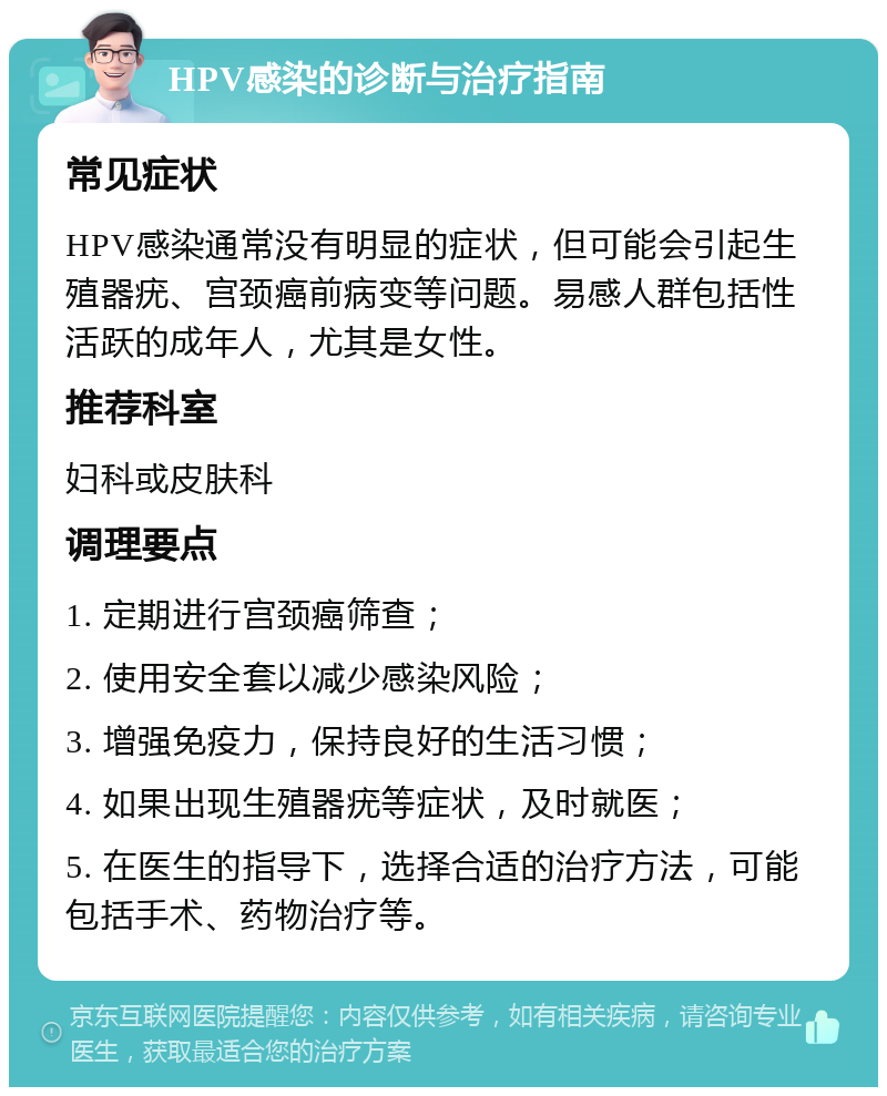 HPV感染的诊断与治疗指南 常见症状 HPV感染通常没有明显的症状，但可能会引起生殖器疣、宫颈癌前病变等问题。易感人群包括性活跃的成年人，尤其是女性。 推荐科室 妇科或皮肤科 调理要点 1. 定期进行宫颈癌筛查； 2. 使用安全套以减少感染风险； 3. 增强免疫力，保持良好的生活习惯； 4. 如果出现生殖器疣等症状，及时就医； 5. 在医生的指导下，选择合适的治疗方法，可能包括手术、药物治疗等。