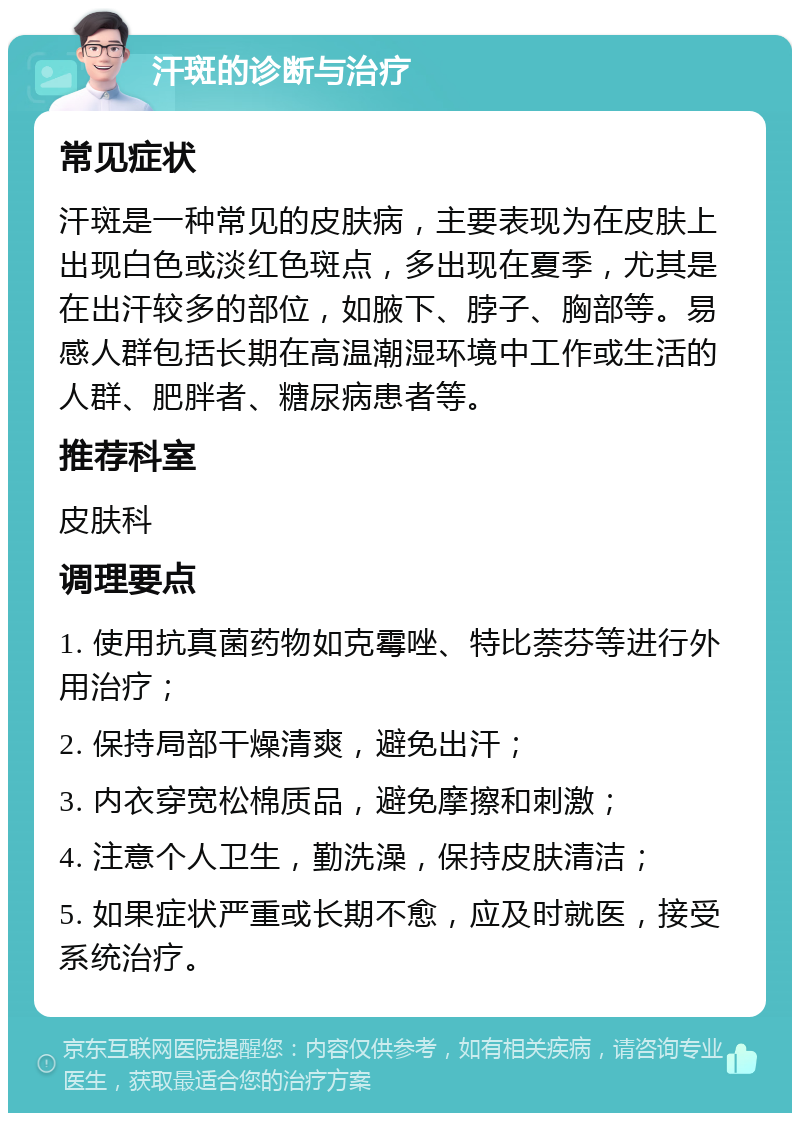 汗斑的诊断与治疗 常见症状 汗斑是一种常见的皮肤病，主要表现为在皮肤上出现白色或淡红色斑点，多出现在夏季，尤其是在出汗较多的部位，如腋下、脖子、胸部等。易感人群包括长期在高温潮湿环境中工作或生活的人群、肥胖者、糖尿病患者等。 推荐科室 皮肤科 调理要点 1. 使用抗真菌药物如克霉唑、特比萘芬等进行外用治疗； 2. 保持局部干燥清爽，避免出汗； 3. 内衣穿宽松棉质品，避免摩擦和刺激； 4. 注意个人卫生，勤洗澡，保持皮肤清洁； 5. 如果症状严重或长期不愈，应及时就医，接受系统治疗。