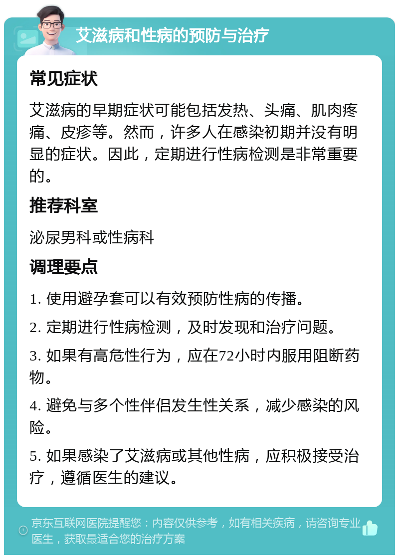 艾滋病和性病的预防与治疗 常见症状 艾滋病的早期症状可能包括发热、头痛、肌肉疼痛、皮疹等。然而，许多人在感染初期并没有明显的症状。因此，定期进行性病检测是非常重要的。 推荐科室 泌尿男科或性病科 调理要点 1. 使用避孕套可以有效预防性病的传播。 2. 定期进行性病检测，及时发现和治疗问题。 3. 如果有高危性行为，应在72小时内服用阻断药物。 4. 避免与多个性伴侣发生性关系，减少感染的风险。 5. 如果感染了艾滋病或其他性病，应积极接受治疗，遵循医生的建议。