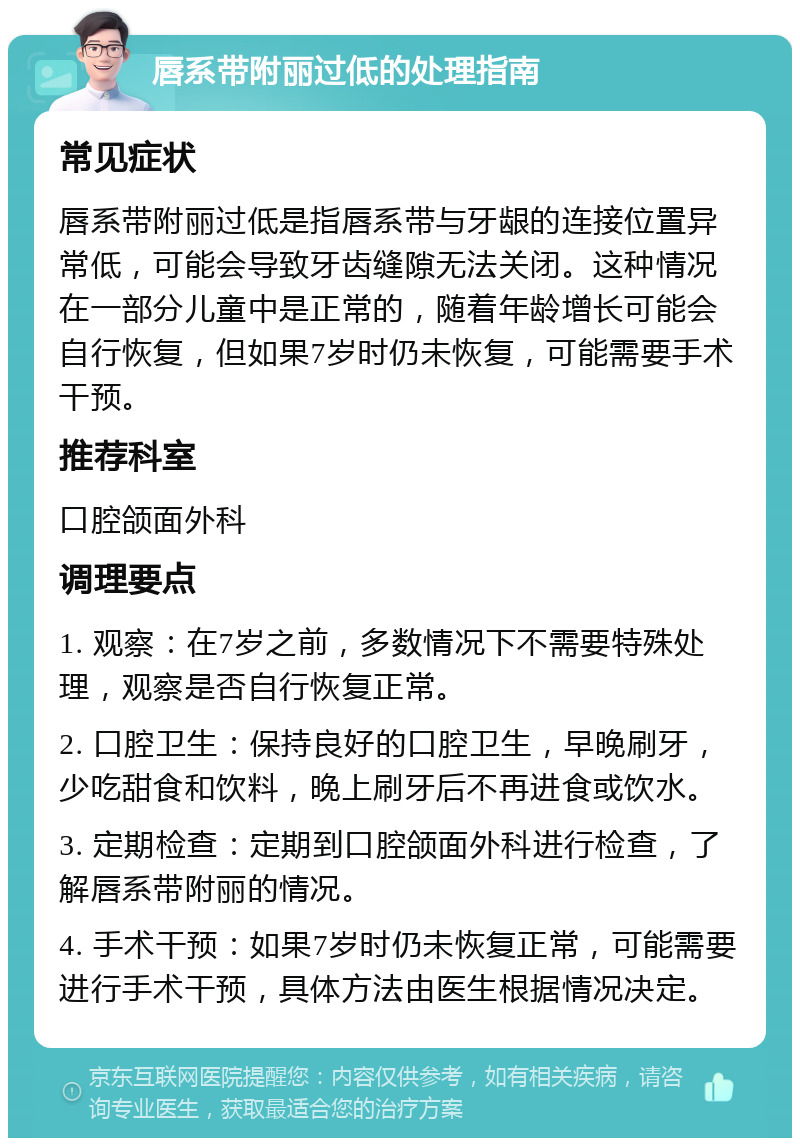 唇系带附丽过低的处理指南 常见症状 唇系带附丽过低是指唇系带与牙龈的连接位置异常低，可能会导致牙齿缝隙无法关闭。这种情况在一部分儿童中是正常的，随着年龄增长可能会自行恢复，但如果7岁时仍未恢复，可能需要手术干预。 推荐科室 口腔颌面外科 调理要点 1. 观察：在7岁之前，多数情况下不需要特殊处理，观察是否自行恢复正常。 2. 口腔卫生：保持良好的口腔卫生，早晚刷牙，少吃甜食和饮料，晚上刷牙后不再进食或饮水。 3. 定期检查：定期到口腔颌面外科进行检查，了解唇系带附丽的情况。 4. 手术干预：如果7岁时仍未恢复正常，可能需要进行手术干预，具体方法由医生根据情况决定。