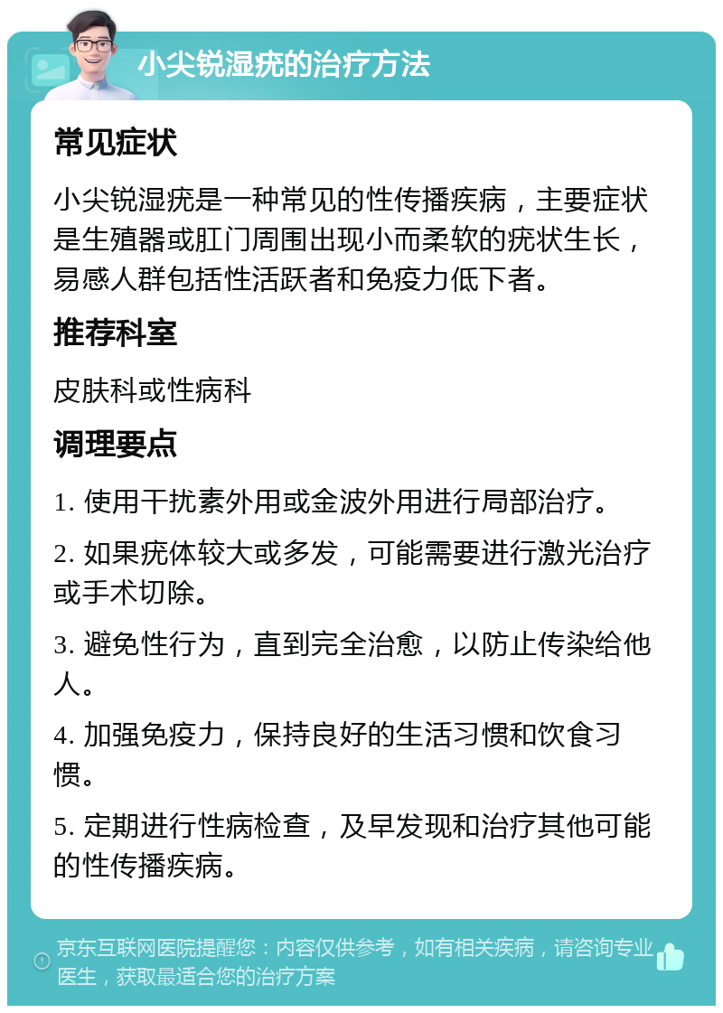 小尖锐湿疣的治疗方法 常见症状 小尖锐湿疣是一种常见的性传播疾病，主要症状是生殖器或肛门周围出现小而柔软的疣状生长，易感人群包括性活跃者和免疫力低下者。 推荐科室 皮肤科或性病科 调理要点 1. 使用干扰素外用或金波外用进行局部治疗。 2. 如果疣体较大或多发，可能需要进行激光治疗或手术切除。 3. 避免性行为，直到完全治愈，以防止传染给他人。 4. 加强免疫力，保持良好的生活习惯和饮食习惯。 5. 定期进行性病检查，及早发现和治疗其他可能的性传播疾病。