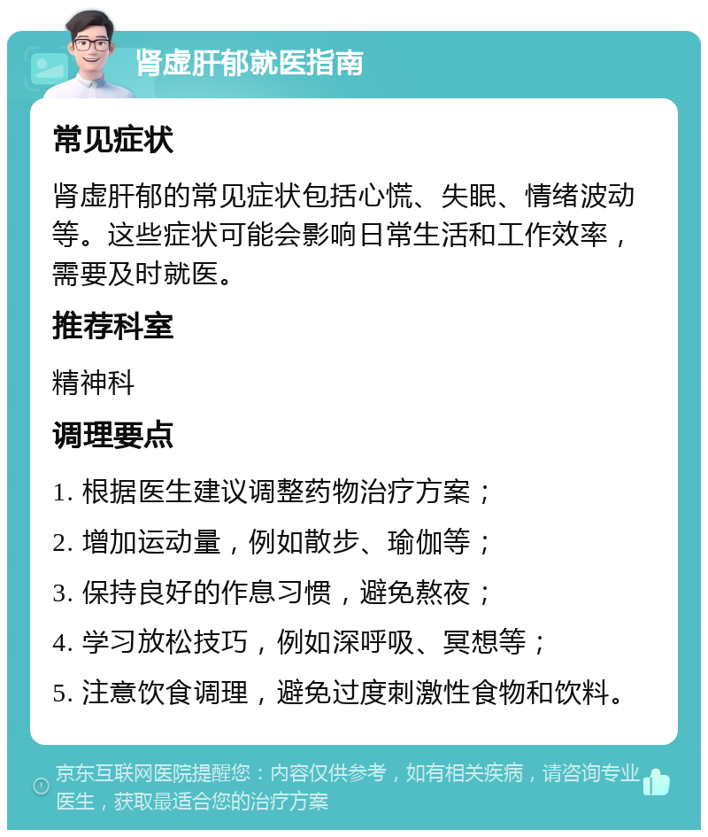 肾虚肝郁就医指南 常见症状 肾虚肝郁的常见症状包括心慌、失眠、情绪波动等。这些症状可能会影响日常生活和工作效率，需要及时就医。 推荐科室 精神科 调理要点 1. 根据医生建议调整药物治疗方案； 2. 增加运动量，例如散步、瑜伽等； 3. 保持良好的作息习惯，避免熬夜； 4. 学习放松技巧，例如深呼吸、冥想等； 5. 注意饮食调理，避免过度刺激性食物和饮料。