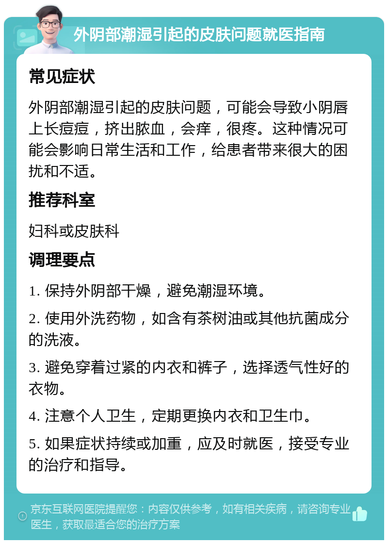 外阴部潮湿引起的皮肤问题就医指南 常见症状 外阴部潮湿引起的皮肤问题，可能会导致小阴唇上长痘痘，挤出脓血，会痒，很疼。这种情况可能会影响日常生活和工作，给患者带来很大的困扰和不适。 推荐科室 妇科或皮肤科 调理要点 1. 保持外阴部干燥，避免潮湿环境。 2. 使用外洗药物，如含有茶树油或其他抗菌成分的洗液。 3. 避免穿着过紧的内衣和裤子，选择透气性好的衣物。 4. 注意个人卫生，定期更换内衣和卫生巾。 5. 如果症状持续或加重，应及时就医，接受专业的治疗和指导。