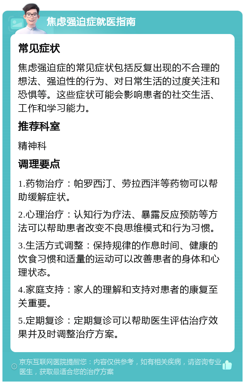 焦虑强迫症就医指南 常见症状 焦虑强迫症的常见症状包括反复出现的不合理的想法、强迫性的行为、对日常生活的过度关注和恐惧等。这些症状可能会影响患者的社交生活、工作和学习能力。 推荐科室 精神科 调理要点 1.药物治疗：帕罗西汀、劳拉西泮等药物可以帮助缓解症状。 2.心理治疗：认知行为疗法、暴露反应预防等方法可以帮助患者改变不良思维模式和行为习惯。 3.生活方式调整：保持规律的作息时间、健康的饮食习惯和适量的运动可以改善患者的身体和心理状态。 4.家庭支持：家人的理解和支持对患者的康复至关重要。 5.定期复诊：定期复诊可以帮助医生评估治疗效果并及时调整治疗方案。