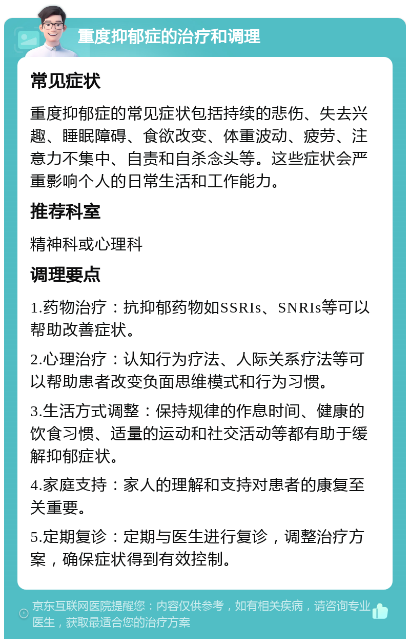 重度抑郁症的治疗和调理 常见症状 重度抑郁症的常见症状包括持续的悲伤、失去兴趣、睡眠障碍、食欲改变、体重波动、疲劳、注意力不集中、自责和自杀念头等。这些症状会严重影响个人的日常生活和工作能力。 推荐科室 精神科或心理科 调理要点 1.药物治疗：抗抑郁药物如SSRIs、SNRIs等可以帮助改善症状。 2.心理治疗：认知行为疗法、人际关系疗法等可以帮助患者改变负面思维模式和行为习惯。 3.生活方式调整：保持规律的作息时间、健康的饮食习惯、适量的运动和社交活动等都有助于缓解抑郁症状。 4.家庭支持：家人的理解和支持对患者的康复至关重要。 5.定期复诊：定期与医生进行复诊，调整治疗方案，确保症状得到有效控制。