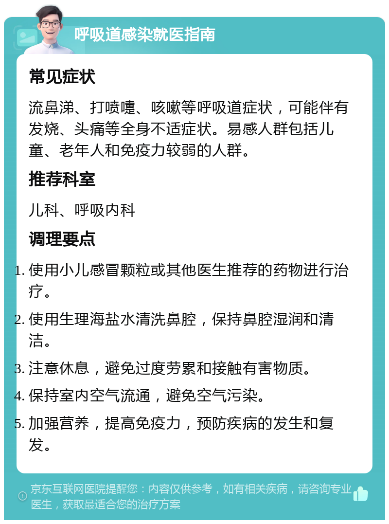 呼吸道感染就医指南 常见症状 流鼻涕、打喷嚏、咳嗽等呼吸道症状，可能伴有发烧、头痛等全身不适症状。易感人群包括儿童、老年人和免疫力较弱的人群。 推荐科室 儿科、呼吸内科 调理要点 使用小儿感冒颗粒或其他医生推荐的药物进行治疗。 使用生理海盐水清洗鼻腔，保持鼻腔湿润和清洁。 注意休息，避免过度劳累和接触有害物质。 保持室内空气流通，避免空气污染。 加强营养，提高免疫力，预防疾病的发生和复发。