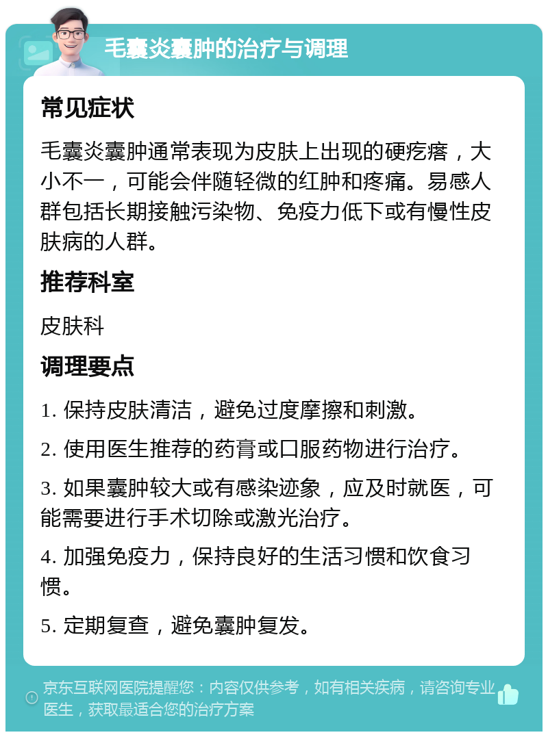 毛囊炎囊肿的治疗与调理 常见症状 毛囊炎囊肿通常表现为皮肤上出现的硬疙瘩，大小不一，可能会伴随轻微的红肿和疼痛。易感人群包括长期接触污染物、免疫力低下或有慢性皮肤病的人群。 推荐科室 皮肤科 调理要点 1. 保持皮肤清洁，避免过度摩擦和刺激。 2. 使用医生推荐的药膏或口服药物进行治疗。 3. 如果囊肿较大或有感染迹象，应及时就医，可能需要进行手术切除或激光治疗。 4. 加强免疫力，保持良好的生活习惯和饮食习惯。 5. 定期复查，避免囊肿复发。