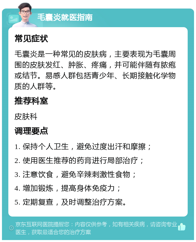 毛囊炎就医指南 常见症状 毛囊炎是一种常见的皮肤病，主要表现为毛囊周围的皮肤发红、肿胀、疼痛，并可能伴随有脓疱或结节。易感人群包括青少年、长期接触化学物质的人群等。 推荐科室 皮肤科 调理要点 1. 保持个人卫生，避免过度出汗和摩擦； 2. 使用医生推荐的药膏进行局部治疗； 3. 注意饮食，避免辛辣刺激性食物； 4. 增加锻炼，提高身体免疫力； 5. 定期复查，及时调整治疗方案。