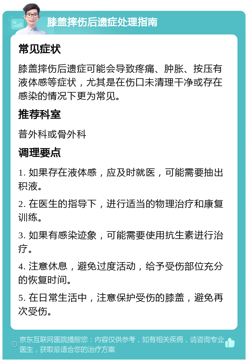 膝盖摔伤后遗症处理指南 常见症状 膝盖摔伤后遗症可能会导致疼痛、肿胀、按压有液体感等症状，尤其是在伤口未清理干净或存在感染的情况下更为常见。 推荐科室 普外科或骨外科 调理要点 1. 如果存在液体感，应及时就医，可能需要抽出积液。 2. 在医生的指导下，进行适当的物理治疗和康复训练。 3. 如果有感染迹象，可能需要使用抗生素进行治疗。 4. 注意休息，避免过度活动，给予受伤部位充分的恢复时间。 5. 在日常生活中，注意保护受伤的膝盖，避免再次受伤。