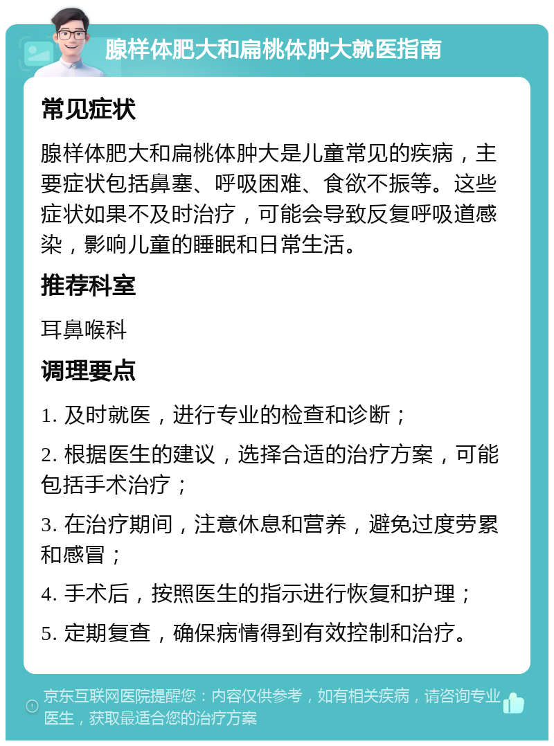 腺样体肥大和扁桃体肿大就医指南 常见症状 腺样体肥大和扁桃体肿大是儿童常见的疾病，主要症状包括鼻塞、呼吸困难、食欲不振等。这些症状如果不及时治疗，可能会导致反复呼吸道感染，影响儿童的睡眠和日常生活。 推荐科室 耳鼻喉科 调理要点 1. 及时就医，进行专业的检查和诊断； 2. 根据医生的建议，选择合适的治疗方案，可能包括手术治疗； 3. 在治疗期间，注意休息和营养，避免过度劳累和感冒； 4. 手术后，按照医生的指示进行恢复和护理； 5. 定期复查，确保病情得到有效控制和治疗。