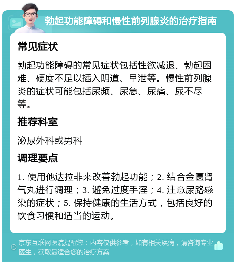 勃起功能障碍和慢性前列腺炎的治疗指南 常见症状 勃起功能障碍的常见症状包括性欲减退、勃起困难、硬度不足以插入阴道、早泄等。慢性前列腺炎的症状可能包括尿频、尿急、尿痛、尿不尽等。 推荐科室 泌尿外科或男科 调理要点 1. 使用他达拉非来改善勃起功能；2. 结合金匮肾气丸进行调理；3. 避免过度手淫；4. 注意尿路感染的症状；5. 保持健康的生活方式，包括良好的饮食习惯和适当的运动。