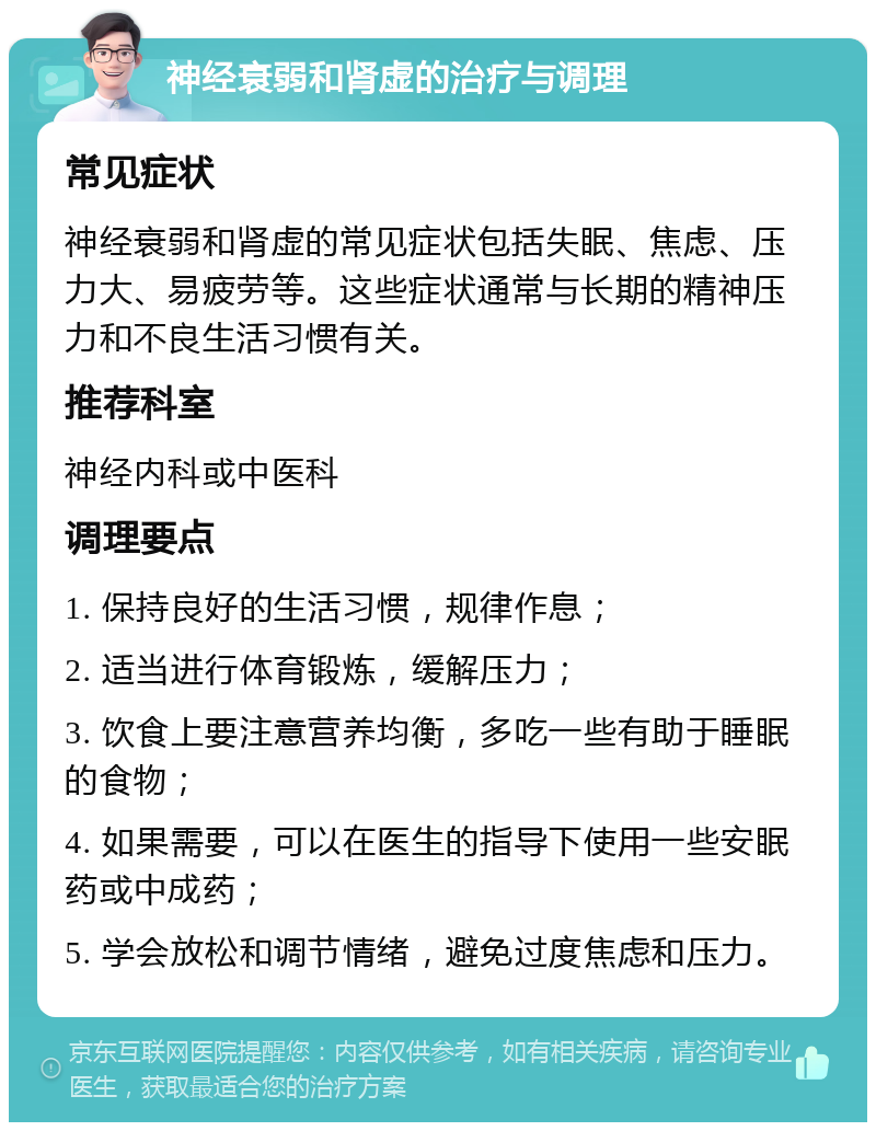 神经衰弱和肾虚的治疗与调理 常见症状 神经衰弱和肾虚的常见症状包括失眠、焦虑、压力大、易疲劳等。这些症状通常与长期的精神压力和不良生活习惯有关。 推荐科室 神经内科或中医科 调理要点 1. 保持良好的生活习惯，规律作息； 2. 适当进行体育锻炼，缓解压力； 3. 饮食上要注意营养均衡，多吃一些有助于睡眠的食物； 4. 如果需要，可以在医生的指导下使用一些安眠药或中成药； 5. 学会放松和调节情绪，避免过度焦虑和压力。